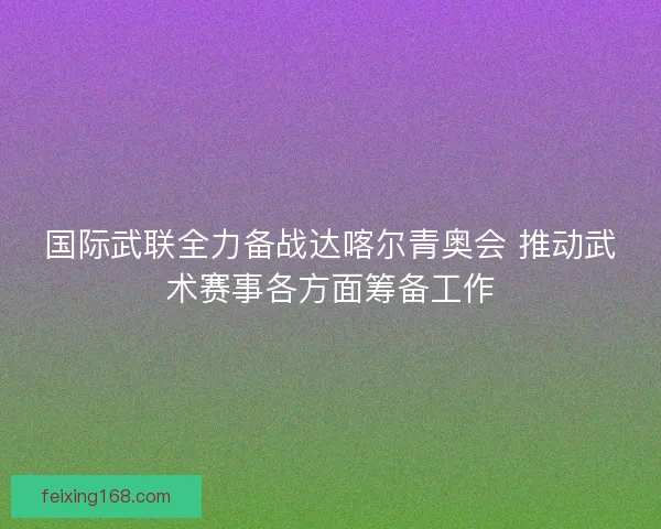 国际武联全力备战达喀尔青奥会 推动武术赛事各方面筹备工作