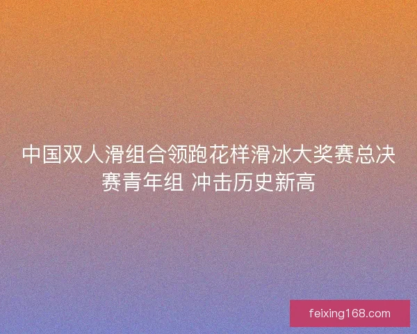 中国双人滑组合领跑花样滑冰大奖赛总决赛青年组 冲击历史新高