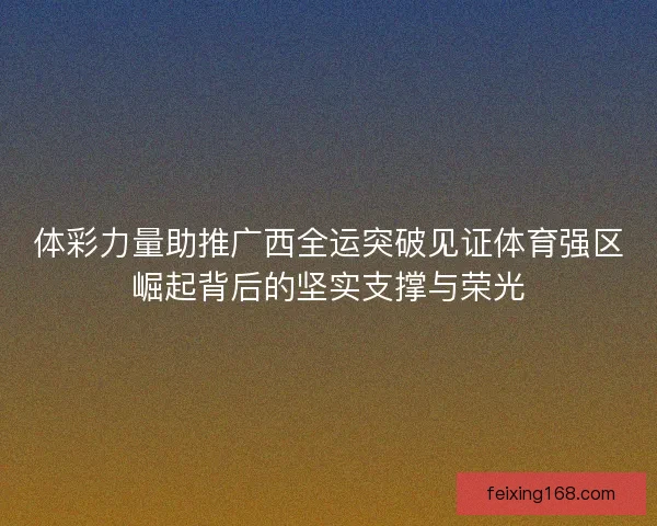 体彩力量助推广西全运突破见证体育强区崛起背后的坚实支撑与荣光